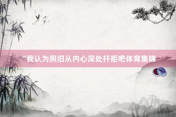 “我认为照旧从内心深处扞拒吧体育集锦