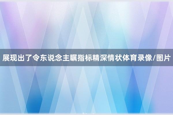 展现出了令东说念主瞩指标精深情状体育录像/图片