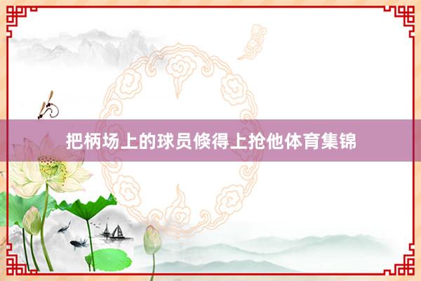 把柄场上的球员倏得上抢他体育集锦