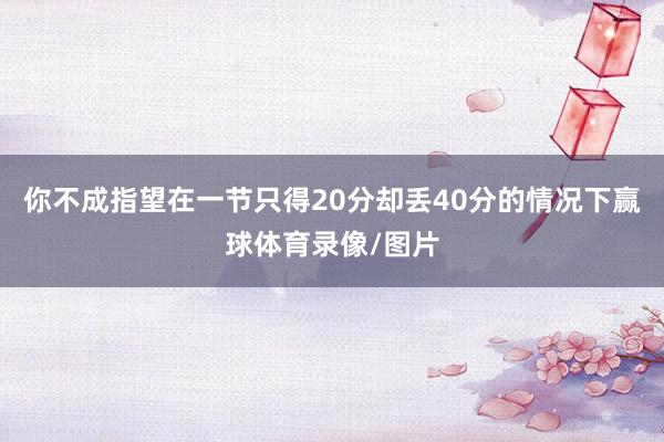 你不成指望在一节只得20分却丢40分的情况下赢球体育录像/图片