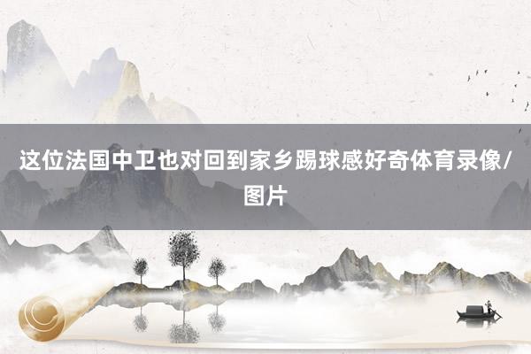 这位法国中卫也对回到家乡踢球感好奇体育录像/图片