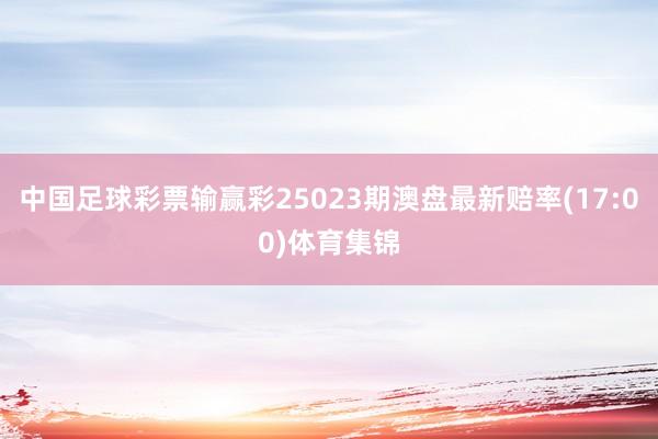 中国足球彩票输赢彩25023期澳盘最新赔率(17:00)体育集锦