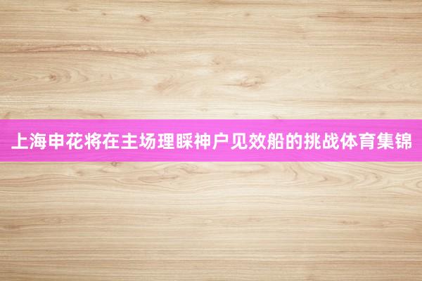 上海申花将在主场理睬神户见效船的挑战体育集锦