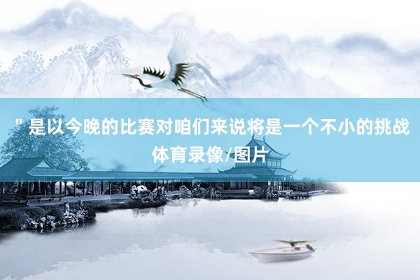 ＂是以今晚的比赛对咱们来说将是一个不小的挑战体育录像/图片