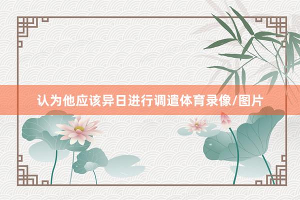 认为他应该异日进行调遣体育录像/图片