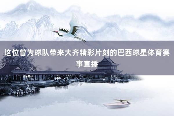 这位曾为球队带来大齐精彩片刻的巴西球星体育赛事直播