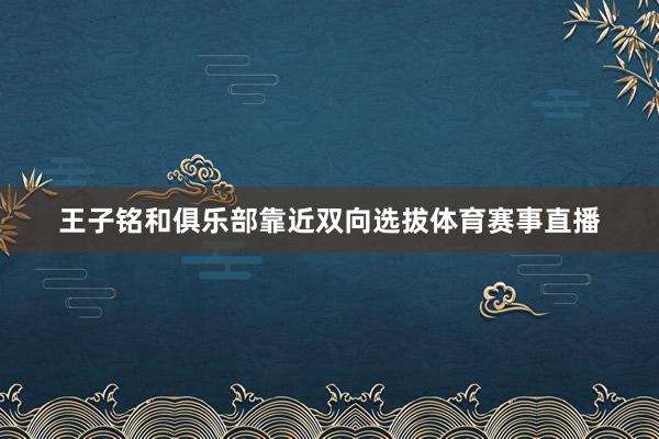 王子铭和俱乐部靠近双向选拔体育赛事直播