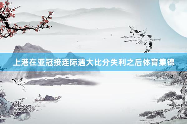 上港在亚冠接连际遇大比分失利之后体育集锦