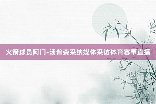 火箭球员阿门-汤普森采纳媒体采访体育赛事直播