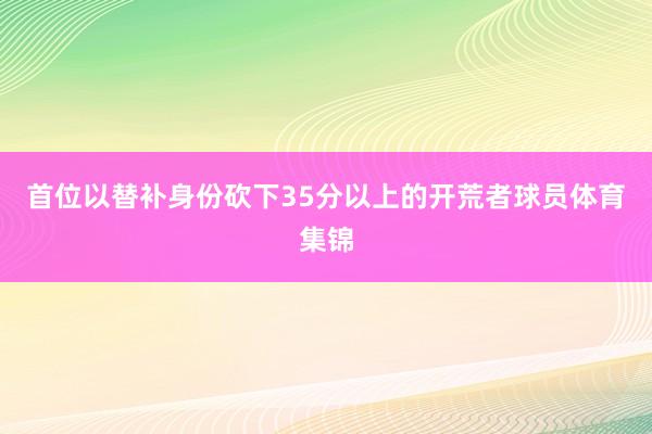 首位以替补身份砍下35分以上的开荒者球员体育集锦