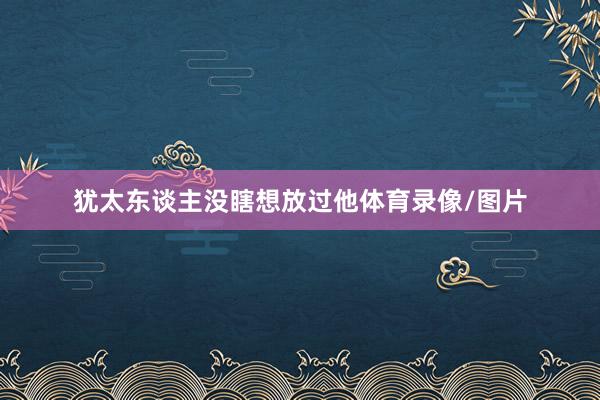 犹太东谈主没瞎想放过他体育录像/图片