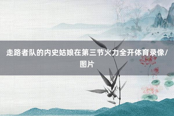 走路者队的内史姑娘在第三节火力全开体育录像/图片